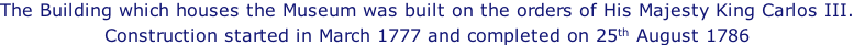 The Building which houses the Museum was built on the orders of His Majesty King Carlos III. Construction started in March 1777 and completed on 25th August 1786